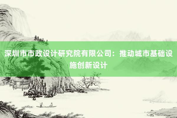 深圳市市政设计研究院有限公司：推动城市基础设施创新设计